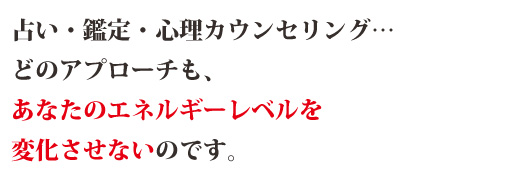 占い・鑑定・心理カウンセリング…どのアプローチも、あなたのエネルギーレベルを変化させないのです。